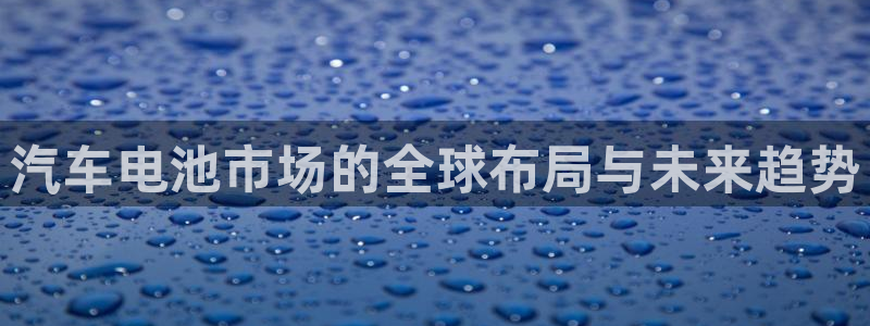 优发国际合并到哪里了啊：汽车电池市场的全球布局与未来趋势